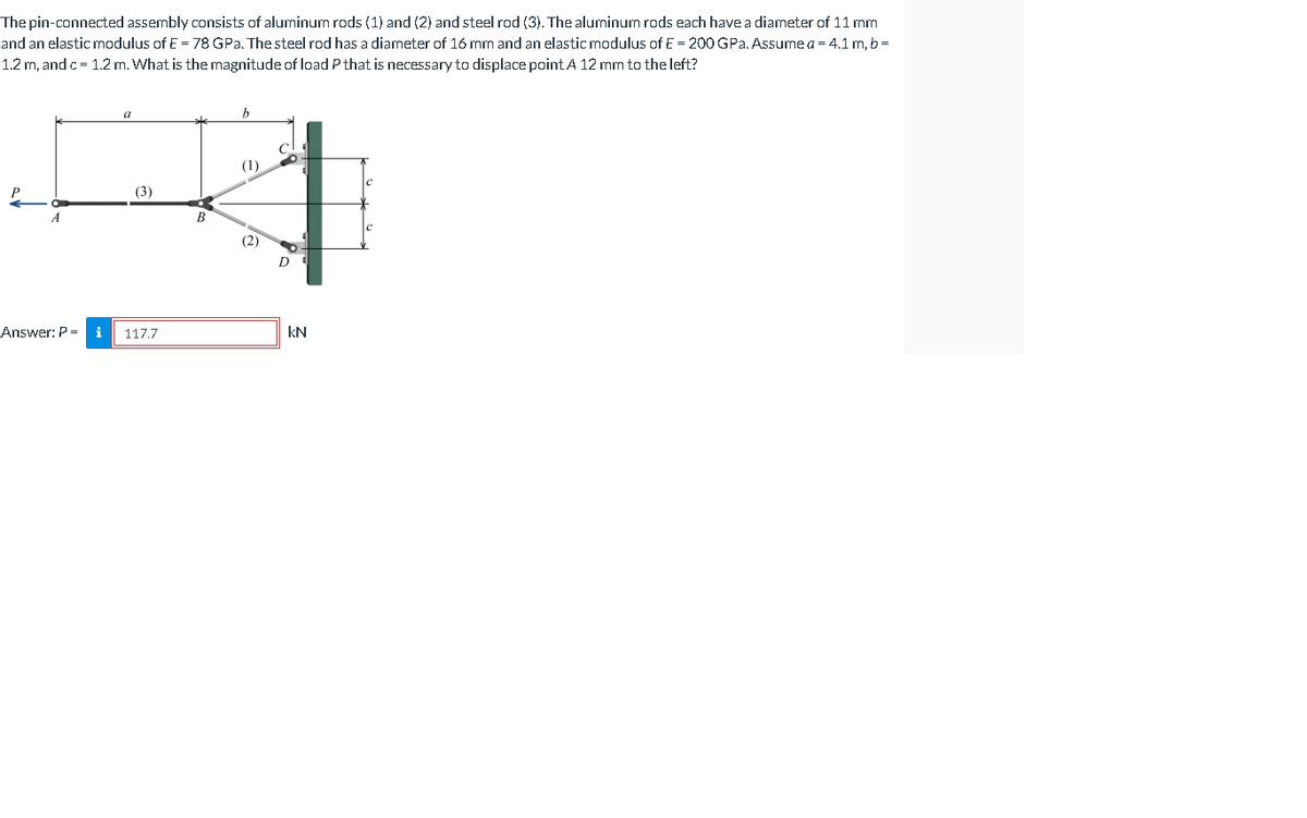 The pin-connected assembly consists of aluminum rods (1) and (2) and steel rod (3). The aluminum rods each have a diameter of 11 mm
and an elastic modulus of E = 78 GPa. Thesteel rod has a diameter of 16 mm and an elastic modulus of E = 200 GPa. Assume a = 4.1 m, b =
1.2 m, and c= 1.2 m. What is the magnitude of load P that is necessary to displace point A 12 mm to the left?
(1)
P
(3)
B
(2)
Answer: P =
117.7
kN
