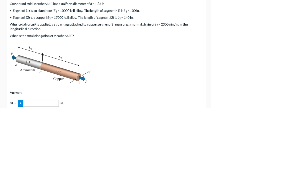 Compound axial member ABC has a uniform diameter of d = 1.25 in.
• Segment (1) is an aluminum [E1 = 10000 ksi] alloy. The length of segment (1) is L1 = 100 in.
• Segment (2) is a copper [E2 = 17000 ksi] alloy. The length of segment (2) is L2 = 140 in.
When axial force Pis applied, a strain gage attached to copper segment (2) measures a normal strain of ɛ2 = 2300 uin./in. in the
longitudinal direction.
What is the total elongation of member ABC?
L2
(1)
Aluminum
B
(2)
Copper
Answer:
in,
AL =
i
