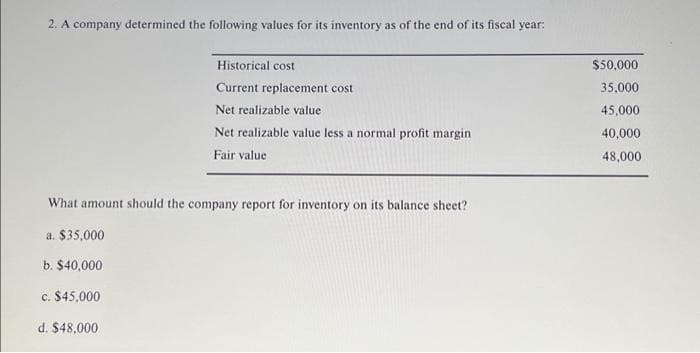 2. A company determined the following values for its inventory as of the end of its fiscal year:
Historical cost
Current replacement cost
d. $48,000
Net realizable value
Net realizable value less a normal profit margin
Fair value
What amount should the company report for inventory on its balance sheet?
a. $35,000
b. $40,000
c. $45,000
$50,000
35,000
45,000
40,000
48,000