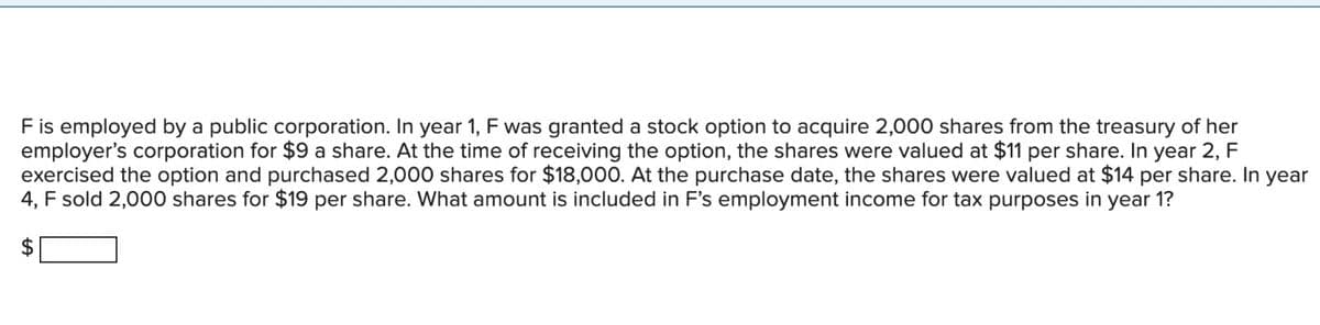 F is employed by a public corporation. In year 1, F was granted a stock option to acquire 2,000 shares from the treasury of her
employer's corporation for $9 a share. At the time of receiving the option, the shares were valued at $11 per share. In year 2, F
exercised the option and purchased 2,000 shares for $18,000. At the purchase date, the shares were valued at $14 per share. In year
4, F sold 2,000 shares for $19 per share. What amount is included in F's employment income for tax purposes in year 1?