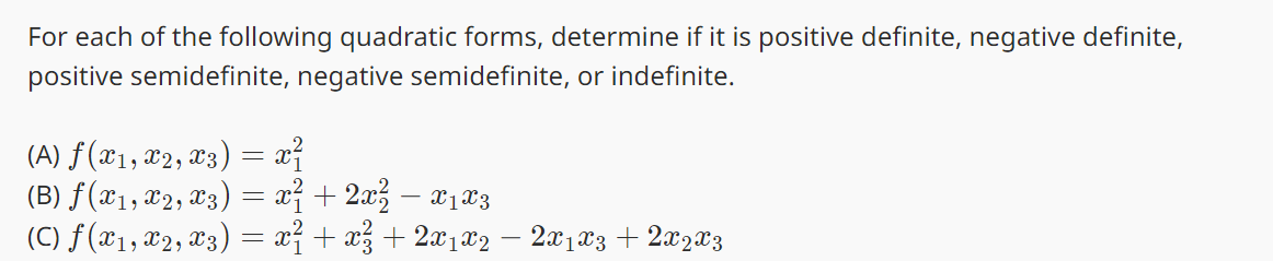 For each of the following quadratic forms, determine if it is positive definite, negative definite,
positive semidefinite, negative semidefinite, or indefinite.
(A) ƒ (x1, x2, x3) = x²
(B) ƒ (X1, X2, X3) = x² + 2x² − X₁ X3
(C) ƒ (X1, X2, X3) = x² + x² + 2x1x2 − 2X1 X3 + 2X2 X3