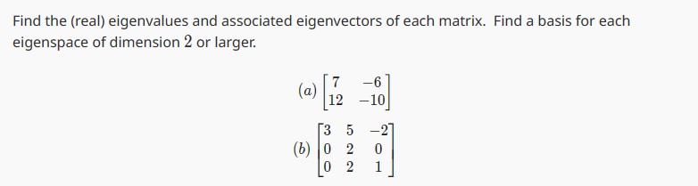 Find the (real) eigenvalues and associated eigenvectors of each matrix. Find a basis for each
eigenspace of dimension 2 or larger.
(a)
7
-6
12 -10
[35-2]
(b) 0 2
2
0
1