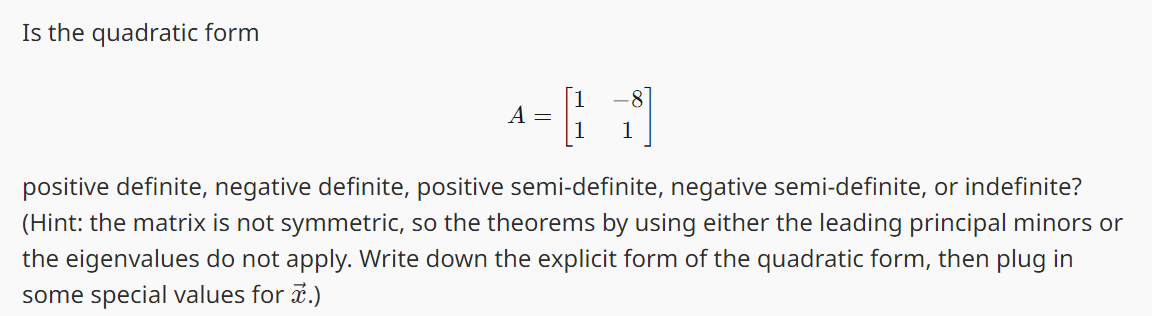 Is the quadratic form
A =
|
positive definite, negative definite, positive semi-definite, negative semi-definite, or indefinite?
(Hint: the matrix is not symmetric, so the theorems by using either the leading principal minors or
the eigenvalues do not apply. Write down the explicit form of the quadratic form, then plug in
some special values for .)