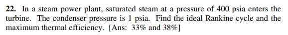 22. In a steam power plant, saturated steam at a pressure of 400 psia enters the
turbine. The condenser pressure is 1 psia. Find the ideal Rankine cycle and the
maximum thermal efficiency. [Ans: 33% and 38%]
