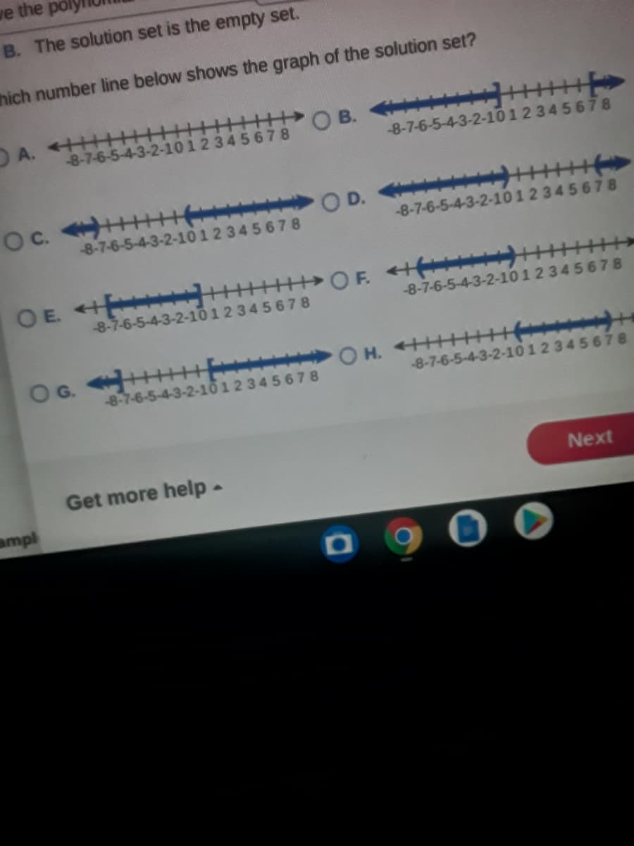 ve the
B. The solution set is the empty set.
hich number line below shows the graph of the solution set?
A. +HH
-8-7-6-5-4
O B.
-8-7-6-5-4-3-2-1012 345678
12345678
O D. +
-8-7-6-5-4-3-2-1
-8-7-6-5-4-3-2-101 2 34 5678
345678
OE +
OF. + )
-8-7-6-5-4-3-2-101 2 345678
-8-7-6-5-4-3-2-101 2 345678
OG. HE|
8-7-6-5-4-3-2-10 12 345 678
8-7-6-5-4-3-2-
2345678
Get more help-
Next
ampl
