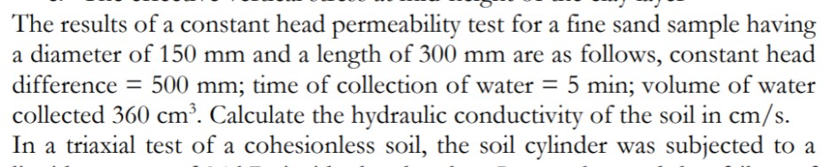 The results of a constant head permeability test for a fine sand sample having
a diameter of 150 mm and a length of 300 mm are as follows, constant head
difference = 500 mm; time of collection of water = 5 min; volume of water
collected 360 cm’. Calculate the hydraulic conductivity of the soil in cm/s.
In a triaxial test of a cohesionless soil, the soil cylinder was subjected to a
