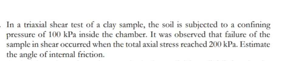 In a triaxial shear test of a clay sample, the soil is subjected to a confining
pressure of 100 kPa inside the chamber. It was observed that failure of the
sample in shear occurred when the total axial stress reached 200 kPa. Estimate
the angle of internal friction.
