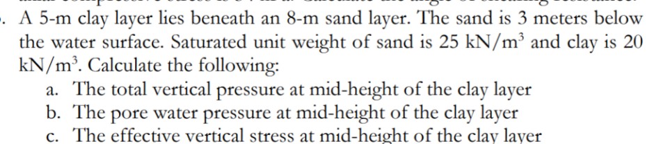 . A 5-m clay layer lies beneath an 8-m sand layer. The sand is 3 meters below
the water surface. Saturated unit weight of sand is 25 kN/m³ and clay is 20
kN/m³. Calculate the following:
a. The total vertical pressure at mid-height of the clay layer
b. The pore water pressure at mid-height of the clay layer
c. The effective vertical stress at mid-height of the clay layer
