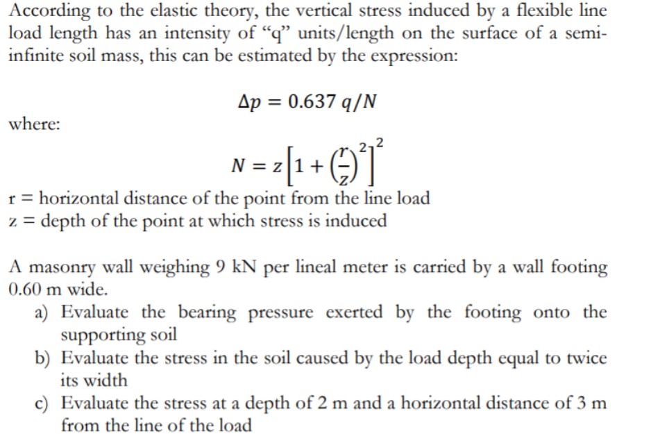 According to the elastic theory, the vertical stress induced by a flexible line
load length has an intensity of "q" units/length on the surface of a semi-
infinite soil mass, this can be estimated by the expression:
Ap = 0.637 q/N
where:
N = z|1+
r = horizontal distance of the point from the line load
z = depth of the point at which stress is induced
A masonry wall weighing 9 kN per lineal meter is carried by a wall footing
0.60 m wide.
a) Evaluate the bearing pressure exerted by the footing onto the
supporting soil
b) Evaluate the stress in the soil caused by the load depth equal to twice
its width
c) Evaluate the stress at a depth of 2 m and a horizontal distance of 3 m
from the line of the load
