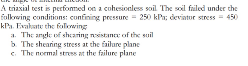 A triaxial test is performed on a cohesionless soil. The soil failed under the
following conditions: confining pressure = 250 kPa; deviator stress = 450
kPa. Evaluate the following:
a. The angle of shearing resistance of the soil
b. The shearing stress at the failure plane
c. The normal stress at the failure plane
