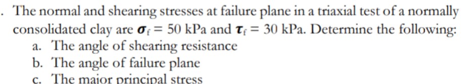 The normal and shearing stresses at failure plane in a triaxial test of a normally
consolidated clay are of = 50 kPa and t; = 30 kPa. Determine the following:
a. The angle of shearing resistance
b. The angle of failure plane
c. The major principal stress
