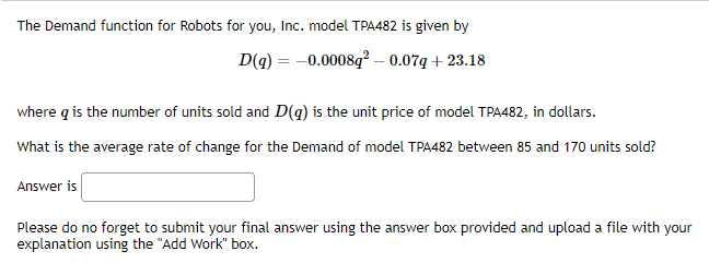 The Demand function for Robots for you, Inc. model TPA482 is given by
D(q) = -0.0008q² -0.07q+23.18
where q is the number of units sold and D(q) is the unit price of model TPA482, in dollars.
What is the average rate of change for the Demand of model TPA482 between 85 and 170 units sold?
Answer is
Please do no forget to submit your final answer using the answer box provided and upload a file with your
explanation using the "Add Work" box.