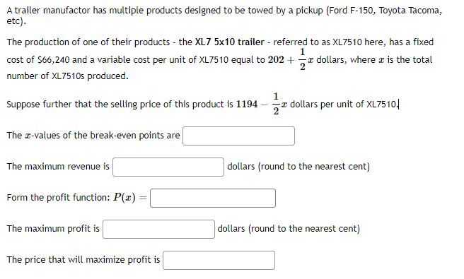 A trailer manufactor has multiple products designed to be towed by a pickup (Ford F-150, Toyota Tacoma,
etc).
The production of one of their products - the XL7 5x10 trailer - referred to as XL7510 here, has a fixed
1
cost of $66,240 and a variable cost per unit of XL7510 equal to 202 + dollars, where it is the total
number of XL7510s produced.
I
I
Suppose further that the selling price of this product is 1194
The x-values of the break-even points are
The maximum revenue is
Form the profit function: P(x) =
The maximum profit is
The price that will maximize profit is
dollars per unit of XL7510.
dollars (round to the nearest cent)
dollars (round to the nearest cent)