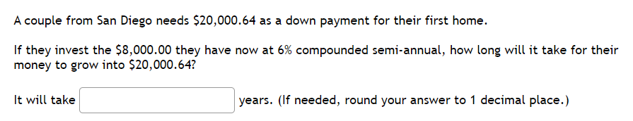 A
couple from San Diego needs $20,000.64 as a down payment for their first home.
If they invest the $8,000.00 they have now at 6% compounded semi-annual, how long will it take for their
money to grow into $20,000.64?
It will take
years. (If needed, round your answer to 1 decimal place.)