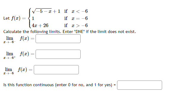Let f(x) =
=
lim f(x):
1
4x + 26
if
x>-6
Calculate the following limits. Enter "DNE" if the limit does not exist.
lim f(x) =
I 6-
26+
lim f(x)
I 6
=
-5-x+1
=
if x < -6
if x = -6
Is this function continuous (enter 0 for no, and 1 for yes) =