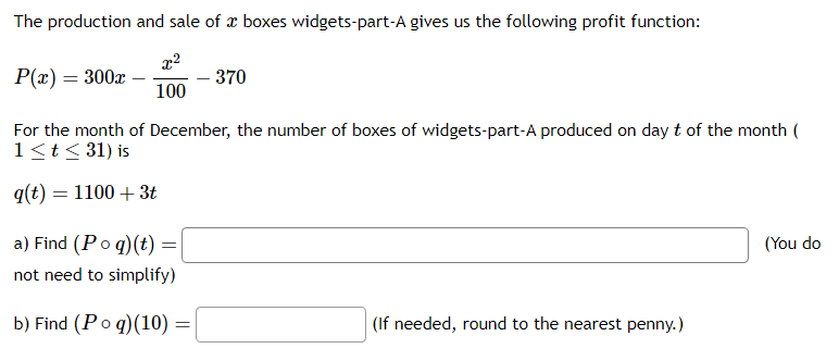 The production and sale of a boxes widgets-part-A gives us the following profit function:
P(x) = 300x
For the month of December, the number of boxes of widgets-part-A produced on day t of the month (
1 ≤ t ≤ 31) is
q(t) = 1100 + 3t
100
a) Find (Poq) (t) =
not need to simplify)
b) Find (Po q) (10)
=
- 370
(If needed, round to the nearest penny.)
(You do