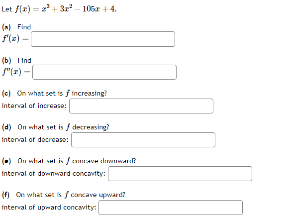 Let f(x) = x³ + 3x² - 105x + 4.
(a) Find
f'(x) =
=
(b) Find
f"(x) =
(c) On what set is f increasing?
interval of increase:
(d) On what set is f decreasing?
interval of decrease:
(e) On what set is f concave downward?
interval of downward concavity:
(f) On what set is f concave upward?
interval of upward concavity: