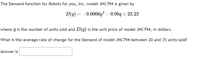 The Demand function for Robots for you, Inc. model JNC794 is given by
D(q) = -0.0006q² - 0.08q+23.23
where q is the number of units sold and D(q) is the unit price of model JNC794, in dollars.
What is the average rate of change for the Demand of model JNC794 between 20 and 35 units sold?
Answer is