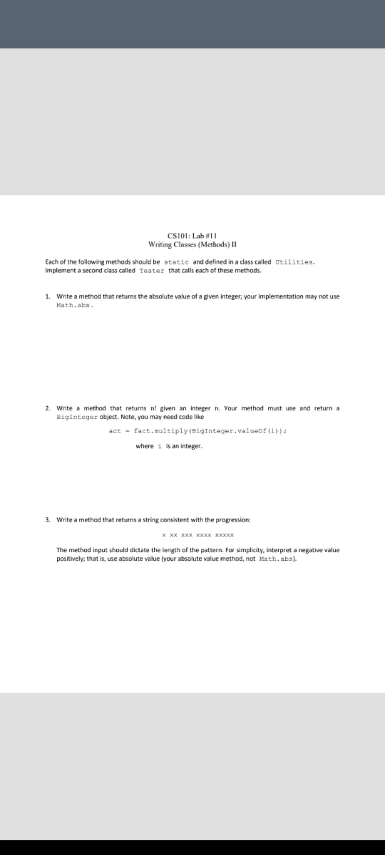 CS101: Lab #1I
Writing Classes (Methods) II
Each of the following methods should be static and defined in a class called Utilities.
Implement a second class called Tester that calls each of these methods.
1. Write a method that returns the absolute value of a given integer; your implementation may not use
Math.abs.
2. Write a method that returns n! given an integer n. Your method must use and return a
BigInteger object. Note, you may need code like
act = fact.multiply (BigInteger.valueof (i)):
where i is an integer.
3. Write a method that returns a string consistent with the progression:
The method input should dictate the length of the pattern. For simplicity, interpret a negative value
positively; that is, use absolute value (your absolute value method, not Math.abs).
