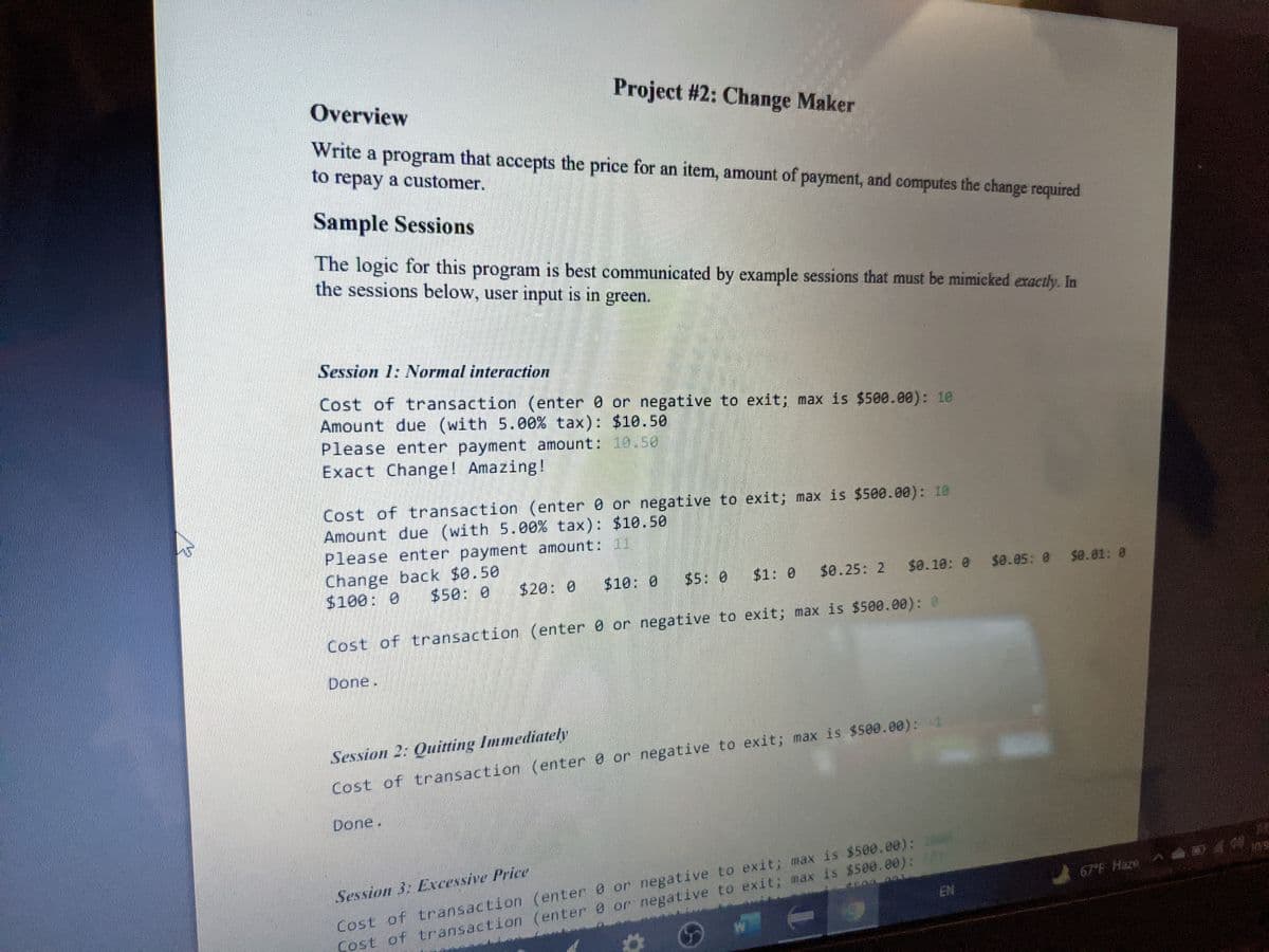 Overview
Project #2: Change Maker
Write a program that accepts the price for an item, amount of payment, and computes the change required
to repay a customer.
Sample Sessions
The logic for this program is best communicated by example sessions that must be mimicked exactly. In
the sessions below, user input is in green.
Session 1: Normal interaction
Cost of transaction (enter 0 or negative to exit; max is $500.00): 10
Amount due (with 5.00% tax): $10.50
Please enter payment amount: 10.50
Exact Change! Amazing!
Cost of transaction (enter 0 or negative to exit; max is $500.00): 10
Amount due (with 5.00% tax): $10.50
Please enter payment amount:01
Change back $0.50
$100: 0
$50: 0
$20: 0
$10: 0
$5: 0
$1: 0
$0.25 2
$0.10: 0 $0.05: 0 $a.01: 0
Cost of transaction (enter 0 or negative to exit; max is $500.00): 0
Done.
Session 2: Quirting Immediately
Cost of transaction (enter 0 or negative to exit; max is $500.00): -1
Done.
Cost of transaction (enter 0 or negative to exit; max is $500.00): 1
EN
Session 3 Excessive Price
67 F Haze
Cost of transaction (enter 0 or negative to exit; max is $500.00):2
