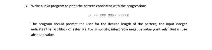 3. Write a Java program to print the pattern consistent with the progression:
х хх ххх хххх ххххх
The program should prompt the user for the desired length of the pattern; the input integer
indicates the last block of asterisks. For simplicity, interpret a negative value positively; that is, use
absolute value.
