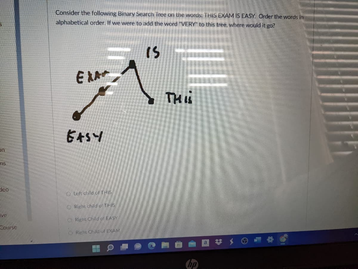 Consider the following Binary Search Tree on the words: THIS EXAM IS EASY. Order the words in
alphabetical order. If we were to add the word "VERY" to this tree, where would it go?
IS
TH
on
ns
deo
O Left child of THIS
O Right child of THIS
ve
O Right Child of EASY
Course
O Right Child of EXAM
hp
