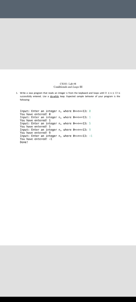 CS101: Lab #8
Conditionals and Loops III
1. Write a Java program that reads an integer n from the keyboard and loops until 0 sns 13 is
successfully entered. Use a do-while loop. Expected sample behavior of your program is the
following:
Input: Enter an integer n, where 0<=n<=13: 0
You have entered! 0
Input: Enter an integer n, where 0<=n<=13: 1
You have entered! 1
Input: Enter an integer n, where 0<=n<=13: 5
You have entered! 5
Input: Enter an integer n, where 0<=n<=13: 9
You have entered! 9
Input: Enter an integer n, where 0<=n<=13: -1
You have entered! -1
Done!
