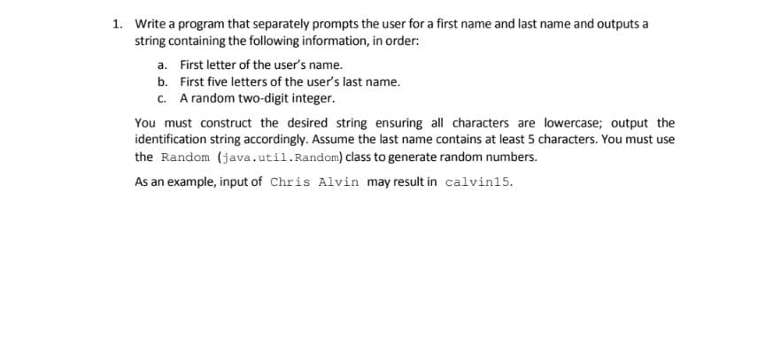 1. Write a program that separately prompts the user for a first name and last name and outputs a
string containing the following information, in order:
a. First letter of the user's name.
b. First five letters of the user's last name.
c. A random two-digit integer.
You must construct the desired string ensuring all characters are lowercase; output the
identification string accordingly. Assume the last name contains at least 5 characters. You must use
the Random (java.util.Random) class to generate random numbers.
As an example, input of Chris Alvin may result in calvin15.
