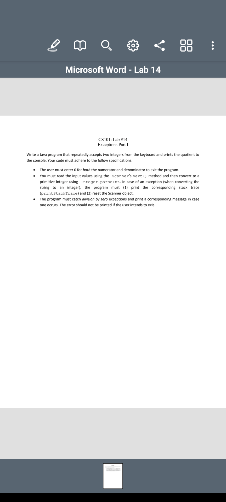 88 :
Microsoft Word - Lab 14
CS101: Lab #14
Exceptions Part I
Write a Java program that repeatedly accepts two integers from the keyboard and prints the quotient to
the console. Your code must adhere to the follow specifications:
The user must enter 0 for both the numerator and denominator to exit the program.
You must read the input values using the Scanner's next () method and then convert to a
primitive integer using Integer.parseInt. In case of an exception (when converting the
string to an integer), the program must (1) print the corresponding stack trace
(printStackTrace) and (2) reset the Scanner object.
The program must catch division by zero exceptions and print a corresponding message in case
one occurs. The error should not be printed if the user intends to exit.
