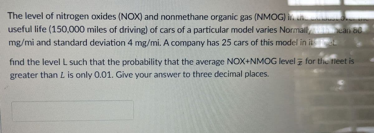 The level of nitrogen oxides (NOX) and nonmethane organic gas (NMOG) in thedusLove uo
useful life (150,000 miles of driving) of cars of a particular model varies Normall/ih nean 80
mg/mi and standard deviation 4 mg/mi. A company has 25 cars of this model in its et
find the level L such that the probability that the average NOX+NMOG level 7 for the fleet is
greater than L is only 0.01. Give your answer to three decimal places.
