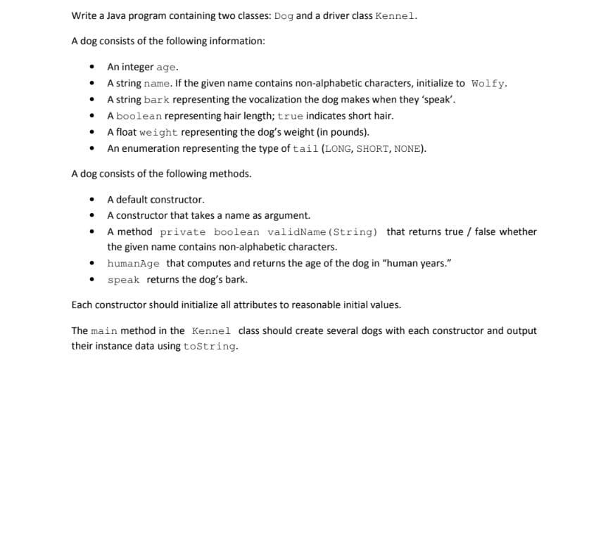 Write a Java program containing two classes: Dog and a driver class Kennel.
A dog consists of the following information:
• An integer age.
• A string name. If the given name contains non-alphabetic characters, initialize to Wolfy.
• A string bark representing the vocalization the dog makes when they 'speak'.
• A boolean representing hair length; true indicates short hair.
• A float weight representing the dog's weight (in pounds).
• An enumeration representing the type of tail (LONG, SHORT, NONE).
A dog consists of the following methods.
• A default constructor.
• A constructor that takes a name as argument.
• A method private boolean validName (String) that returns true / false whether
the given name contains non-alphabetic characters.
• humanAge that computes and returns the age of the dog in "human years."
• speak returns the dog's bark.
Each constructor should initialize all attributes to reasonable initial values.
The main method in the Kennel class should create several dogs with each constructor and output
their instance data using toString.
