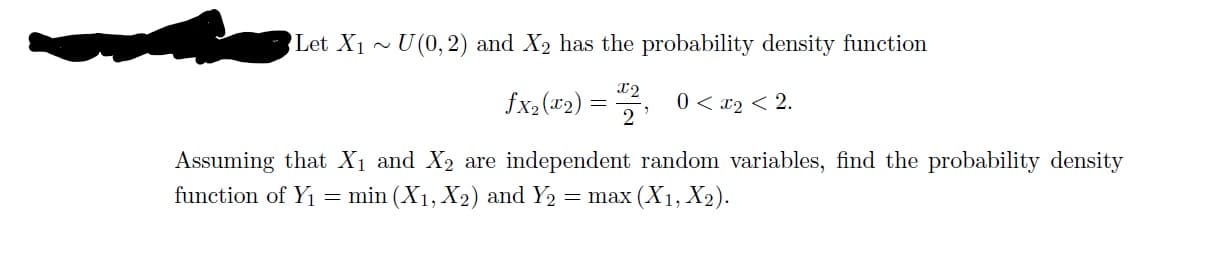 Let X1 ~U(0,2) and X2 has the probability density function
12
fx2("2)
0 < x2 < 2.
Assuming that X1 and X2 are independent random variables, find the probability density
function of Y1 = min (X1, X2) and Y2
= max (X1, X2).
