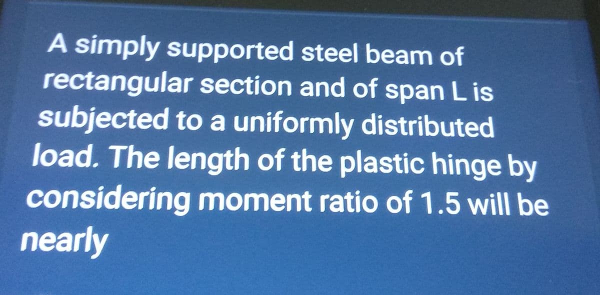 A simply supported steel beam of
rectangular section and of span Lis
subjected to a uniformly distributed
load. The length of the plastic hinge by
considering moment ratio of 1.5 will be
nearly