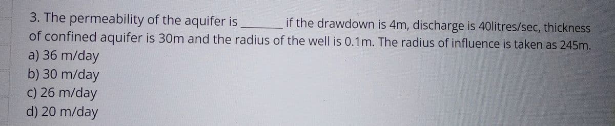 3. The permeability
of the aquifer is
if the drawdown is 4m, discharge is 40litres/sec, thickness
of confined aquifer is 30m and the radius of the well is 0.1m. The radius of influence is taken as 245m.
a) 36 m/day
b) 30 m/day
c) 26 m/day
d) 20 m/day