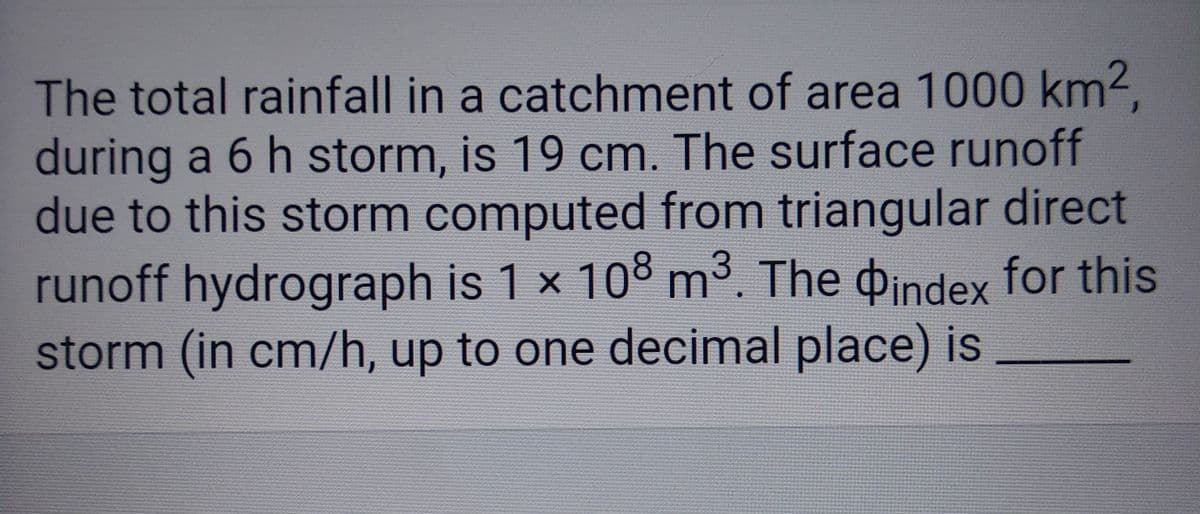 The total rainfall in a catchment of area 1000 km²,
during a 6 h storm, is 19 cm. The surface runoff
due to this storm computed from triangular direct
runoff hydrograph is 1 x 108 m³. The index for this
storm (in cm/h, up to one decimal place) is