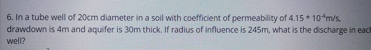 6. In a tube well of 20cm diameter in a soil with coefficient of permeability of 4.15* 10 m/s,
drawdown is 4m and aquifer is 30m thick. If radius of influence is 245m, what is the discharge in each
well?