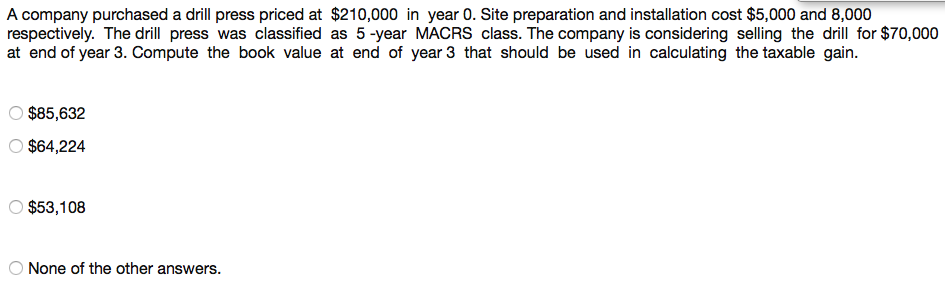 A company purchased a drill press priced at $210,000 in year 0. Site preparation and installation cost $5,000 and 8,000
respectively. The drill press was classified as 5 -year MACRS class. The company is considering selling the drill for $70,000
at end of year 3. Compute the book value at end of year 3 that should be used in calculating the taxable gain.
$85,632
O $64,224
O $53,108
O None of the other answers.
