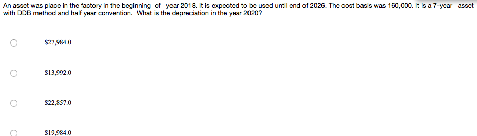 An asset was place in the factory in the beginning of year 2018. It is expected to be used until end of 2026. The cost basis was 160,000. It is a 7-year asset
with DDB method and half year convention. What is the depreciation in the year 2020?
S27,984.0
S13,992.0
S22,857.0
S19,984.0
