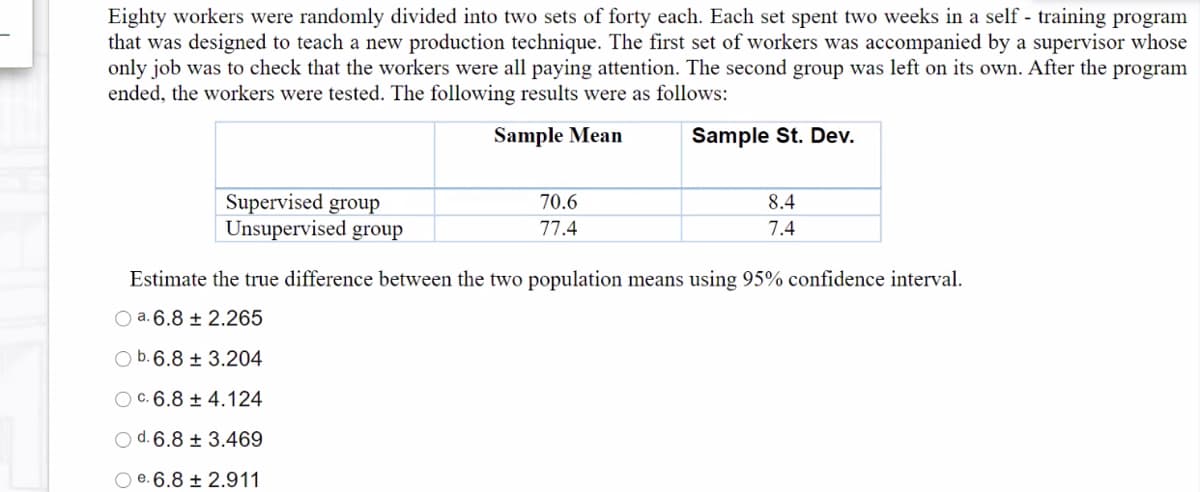 Eighty workers were randomly divided into two sets of forty each. Each set spent two weeks in a self - training program
that was designed to teach a new production technique. The first set of workers was accompanied by a supervisor whose
only job was to check that the workers were all paying attention. The second group was left on its own. After the program
ended, the workers were tested. The following results were as follows:
Sample Mean
Sample St. Dev.
Supervised group
Unsupervised group
70.6
8.4
77.4
7.4
Estimate the true difference between the two population means using 95% confidence interval.
O a. 6.8 ± 2.265
O b. 6.8 ± 3.204
O c. 6.8 ± 4.124
O d. 6.8 ± 3.469
O e. 6.8 ± 2.911
