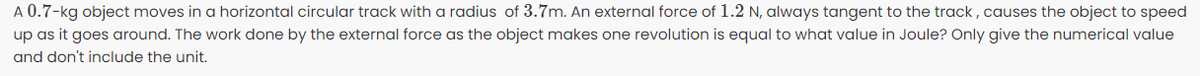 A 0.7-kg object moves in a horizontal circular track with a radius of 3.7m. An external force of 1.2 N, always tangent to the track , causes the object to speed
up as it goes around. The work done by the external force as the object makes one revolution is equal to what value in Joule? Only give the numerical value
and don't include the unit.
