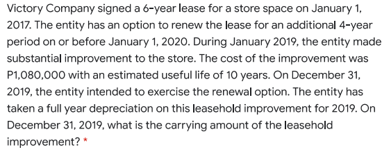 Victory Company signed a 6-year lease for a store space on January 1,
2017. The entity has an option to renew the lease for an additional 4-year
period on or before January 1, 2020. During January 2019, the entity made
substantial improvement to the store. The cost of the improvement was
P1,080,000 with an estimated useful life of 10 years. On December 31,
2019, the entity intended to exercise the renewal option. The entity has
taken a full year depreciation on this leasehold improvement for 2019. On
December 31, 2019, what is the carrying amount of the leasehold
improvement? *
