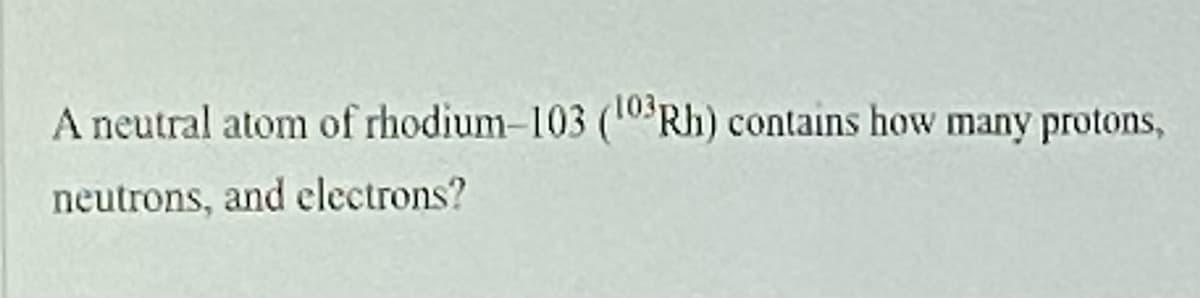 A neutral atom of rhodium-103 (10 Rh) contains how many protons,
neutrons, and electrons?
