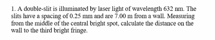 1. A double-slit is illuminated by laser light of wavelength 632 nm. The
slits have a spacing of 0.25 mm and are 7.00 m from a wall. Measuring
from the middle of the central bright spot, calculate the distance on the
wall to the third bright fringe.
