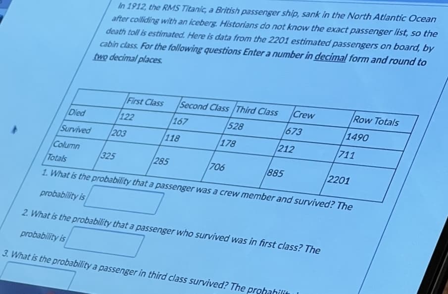 In 1912, the RMS Tītanic, a British passenger ship, sank in the North Atlantic Ocean
after colliding with an iceberg. Historians do not know the exact passenger list, so the
death toll is estimated. Here is data from the 2201 estimated passengers on board, by
cabin class. For the following questions Enter a number in decimal form and round to
two decimal places.
First Class
Second Class /Third Class
Crew
Row Totals
Died
122
167
528
673
/1490
Survived
203
118
178
212
711
Column
325
285
706
885
2201
Totals
1. What is the probability that a passenger was a crew member and survived? The
probability is
2. What is the probability that a passenger who survived was in first class? The
probability is
3. What is the probability a passenger in third class survived? The prohahilitn
