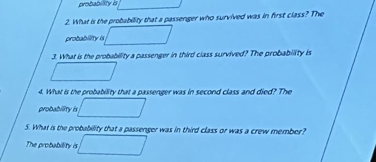 probability is
2 What is the probability that a passerger who survived was in first class? The
probability is
3. What is the probability a passenger in third class survived? The probability is
4. What is the probability that a passenger was in second class and died? The
probability is
5. What is the probability that a passenger was in third class or was a crew member?
The probability is
