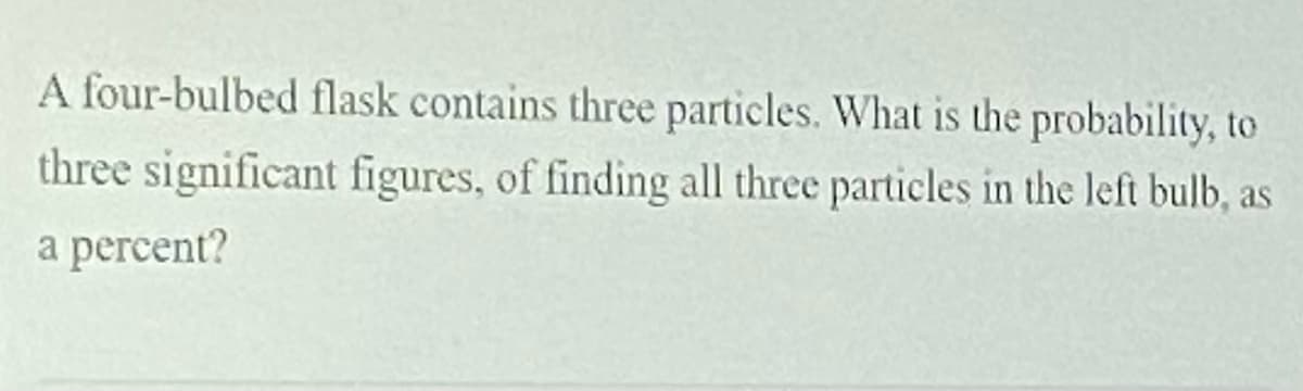 A four-bulbed flask contains three particles. What is the probability, to
three significant figures, of finding all three particles in the left bulb, as
а percent?
