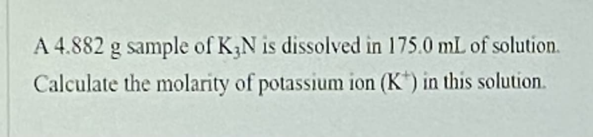 A 4.882 g sample of K3N is dissolved in 175.0 mL of solution.
Calculate the molarity of potassium ion (K) in this solution.
