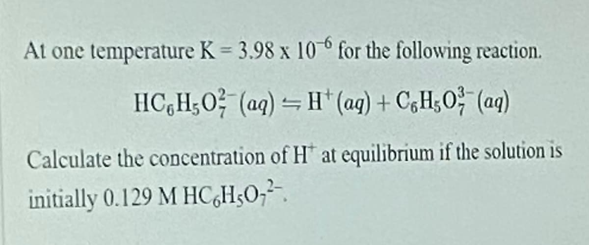 At one temperature K = 3.98 x 10° for the following reaction.
HC,H;0? (ag) – H* (ag) + CgH;O (aq)
Calculate the concentration of H at equilibrium if the solution is
initially 0.129 M HC,H3O;².
