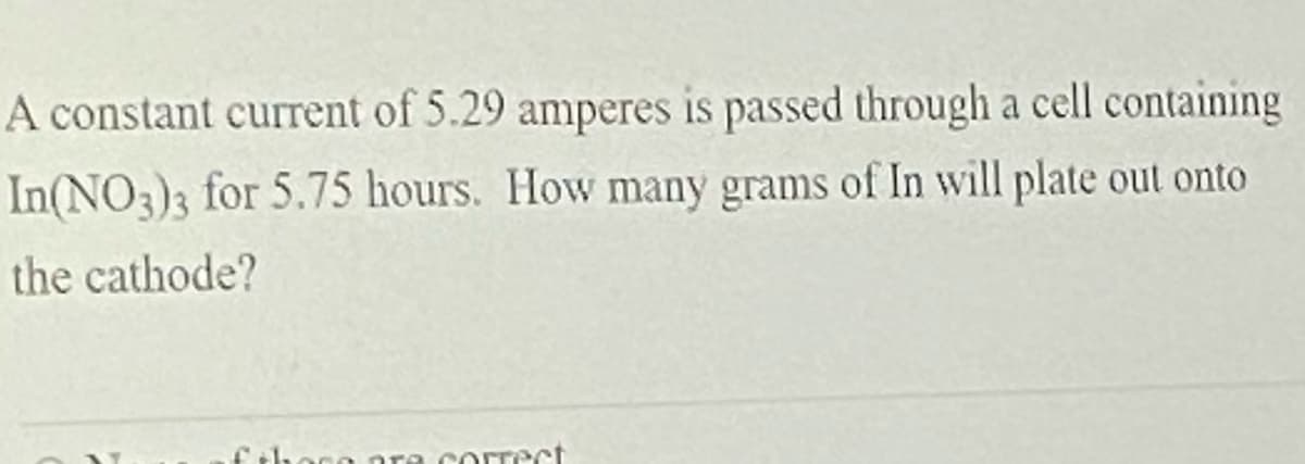 A constant current of 5.29 amperes is passed through a cell containing
In(NO3)3 for 5.75 hours. How many grams of In will plate out onto
the cathode?
fhoce ara correct
