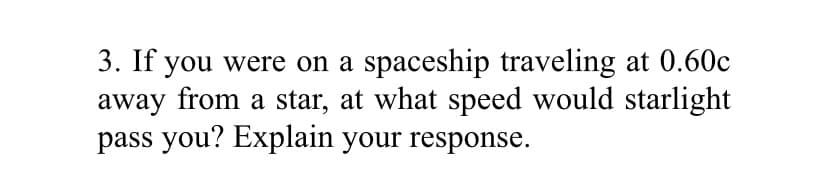 3. If you were on a spaceship traveling at 0.60c
away from a star, at what speed would starlight
pass you? Explain your response.
